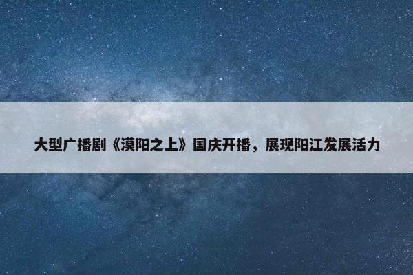 大型广播剧《漠阳之上》国庆开播，展现阳江发展活力