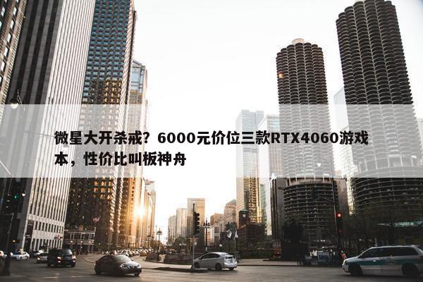 微星大开杀戒？6000元价位三款RTX4060游戏本，性价比叫板神舟