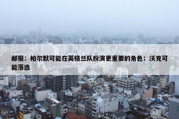 邮报：帕尔默可能在英格兰队扮演更重要的角色；沃克可能落选