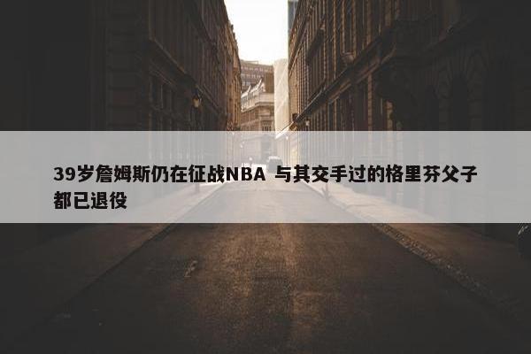 39岁詹姆斯仍在征战NBA 与其交手过的格里芬父子都已退役