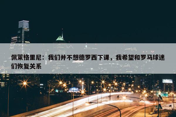 佩莱格里尼：我们并不想德罗西下课，我希望和罗马球迷们恢复关系