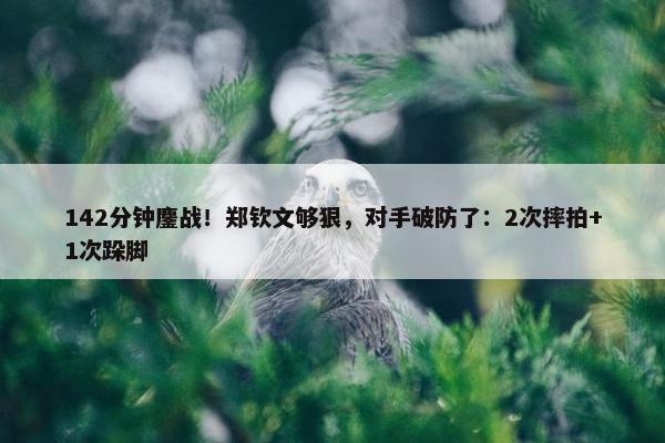 142分钟鏖战！郑钦文够狠，对手破防了：2次摔拍+1次跺脚