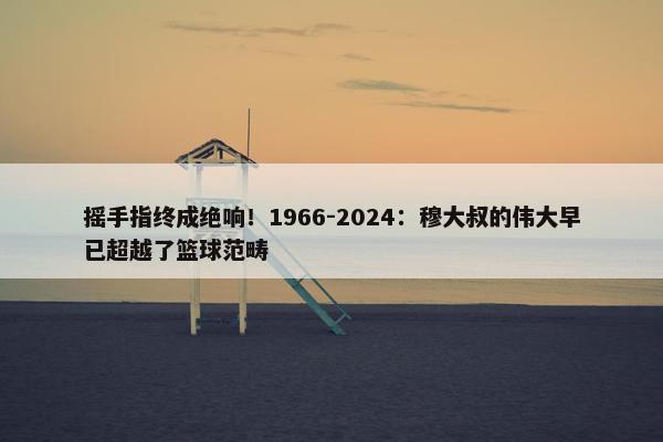 摇手指终成绝响！1966-2024：穆大叔的伟大早已超越了篮球范畴