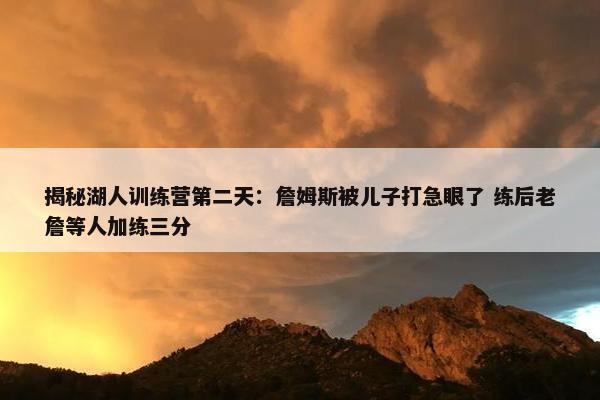 揭秘湖人训练营第二天：詹姆斯被儿子打急眼了 练后老詹等人加练三分