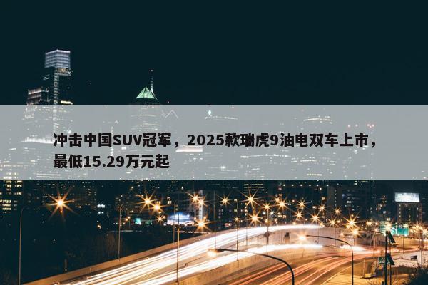 冲击中国SUV冠军，2025款瑞虎9油电双车上市，最低15.29万元起