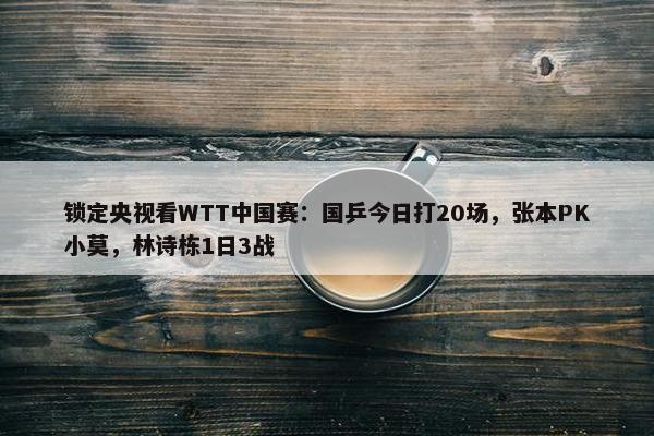 锁定央视看WTT中国赛：国乒今日打20场，张本PK小莫，林诗栋1日3战