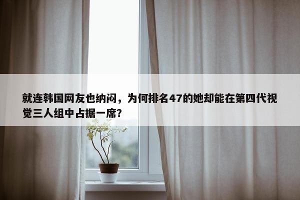 就连韩国网友也纳闷，为何排名47的她却能在第四代视觉三人组中占据一席？