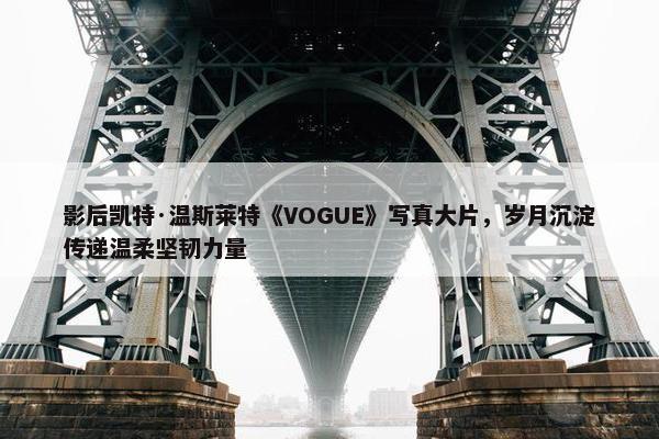 影后凯特·温斯莱特《VOGUE》写真大片，岁月沉淀传递温柔坚韧力量