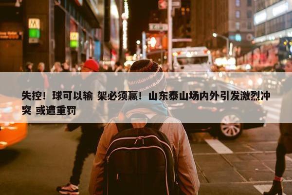 失控！球可以输 架必须赢！山东泰山场内外引发激烈冲突 或遭重罚