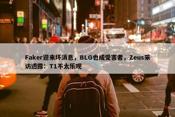 Faker迎来坏消息，BLG也成受害者，Zeus采访透露：T1不太乐观