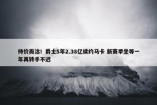 待价而沽！爵士5年2.38亿续约马卡 新赛季坐等一年再转手不迟