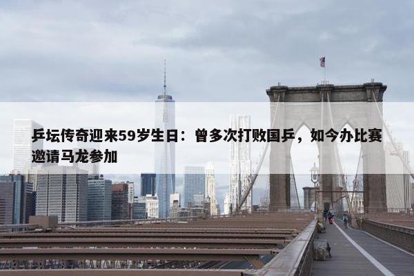 乒坛传奇迎来59岁生日：曾多次打败国乒，如今办比赛邀请马龙参加