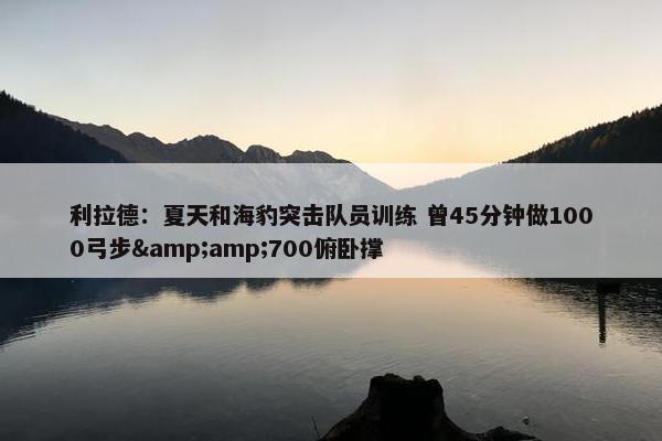 利拉德：夏天和海豹突击队员训练 曾45分钟做1000弓步&amp;700俯卧撑