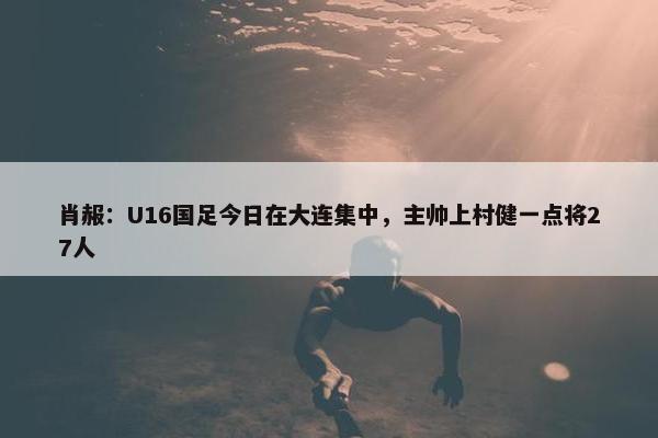 肖赧：U16国足今日在大连集中，主帅上村健一点将27人