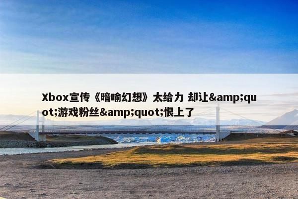 Xbox宣传《暗喻幻想》太给力 却让&quot;游戏粉丝&quot;恨上了