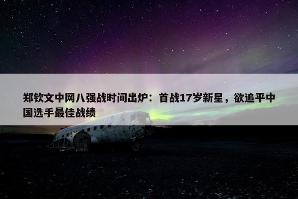 郑钦文中网八强战时间出炉：首战17岁新星，欲追平中国选手最佳战绩