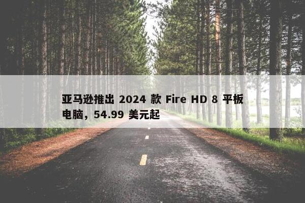 亚马逊推出 2024 款 Fire HD 8 平板电脑，54.99 美元起