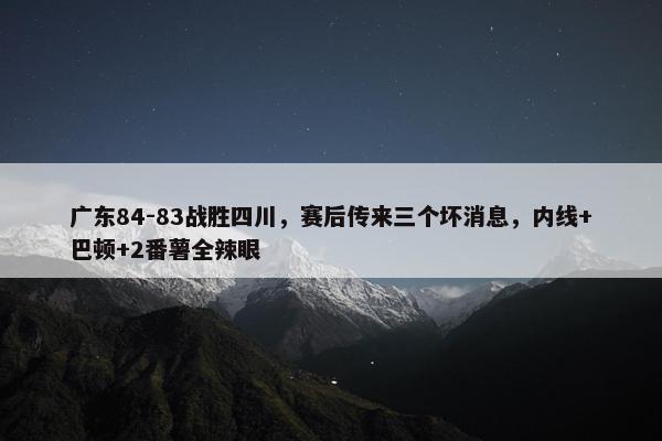 广东84-83战胜四川，赛后传来三个坏消息，内线+巴顿+2番薯全辣眼