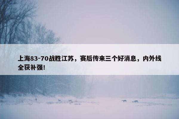 上海83-70战胜江苏，赛后传来三个好消息，内外线全获补强！