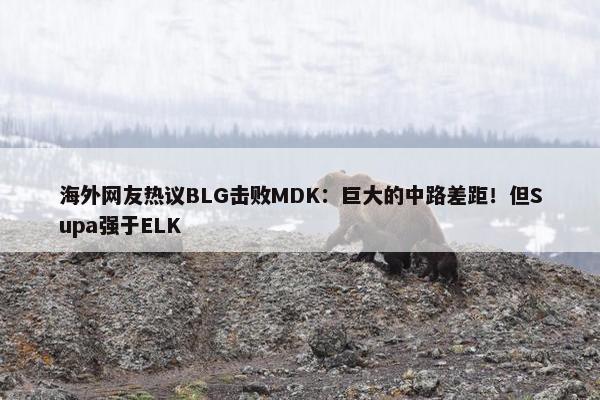 海外网友热议BLG击败MDK：巨大的中路差距！但Supa强于ELK