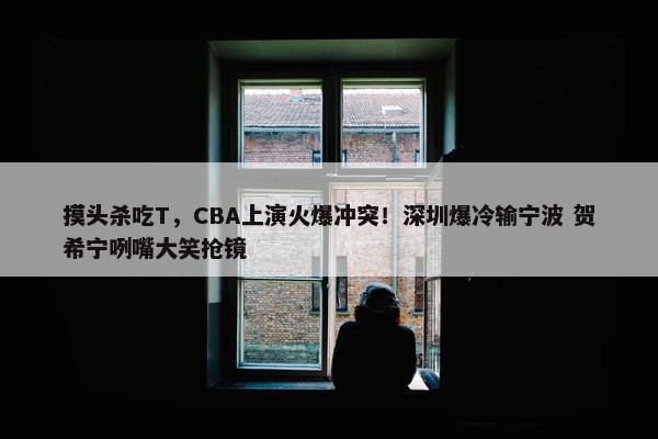 摸头杀吃T，CBA上演火爆冲突！深圳爆冷输宁波 贺希宁咧嘴大笑抢镜