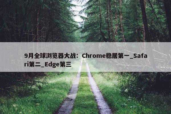 9月全球浏览器大战：Chrome稳居第一_Safari第二_Edge第三