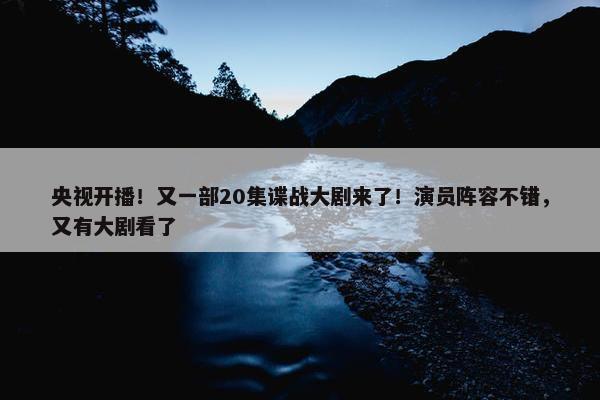 央视开播！又一部20集谍战大剧来了！演员阵容不错，又有大剧看了