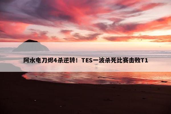 阿水电刀烬4杀逆转！TES一波杀死比赛击败T1