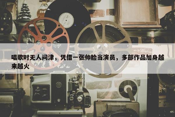 唱歌时无人问津，凭借一张帅脸当演员，多部作品加身越来越火