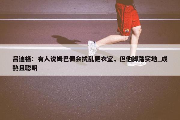 吕迪格：有人说姆巴佩会扰乱更衣室，但他脚踏实地_成熟且聪明