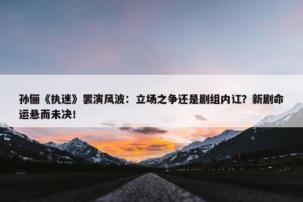 孙俪《执迷》罢演风波：立场之争还是剧组内讧？新剧命运悬而未决！