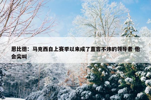 恩比德：马克西自上赛季以来成了直言不讳的领导者 他会尖叫