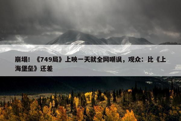 崩塌！《749局》上映一天就全网嘲讽，观众：比《上海堡垒》还差