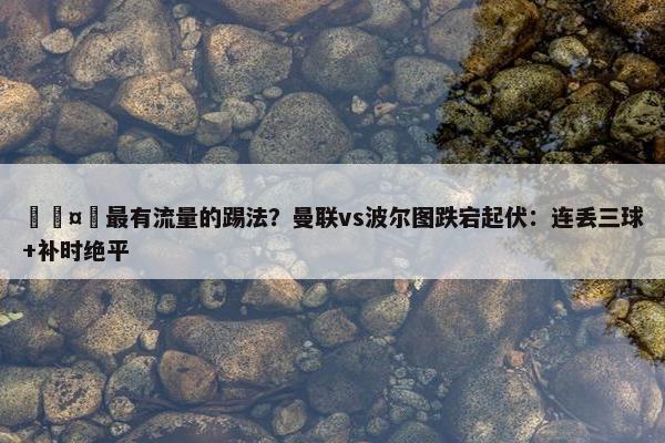 🤔最有流量的踢法？曼联vs波尔图跌宕起伏：连丢三球+补时绝平