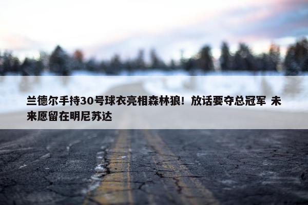 兰德尔手持30号球衣亮相森林狼！放话要夺总冠军 未来愿留在明尼苏达