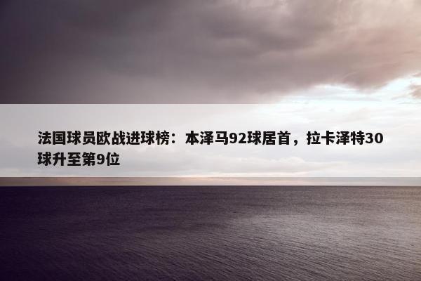 法国球员欧战进球榜：本泽马92球居首，拉卡泽特30球升至第9位