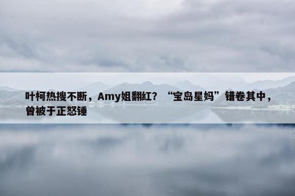 叶柯热搜不断，Amy姐翻红？“宝岛星妈”错卷其中，曾被于正怒锤