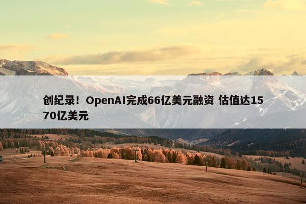 创纪录！OpenAI完成66亿美元融资 估值达1570亿美元