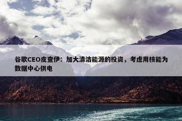 谷歌CEO皮查伊：加大清洁能源的投资，考虑用核能为数据中心供电