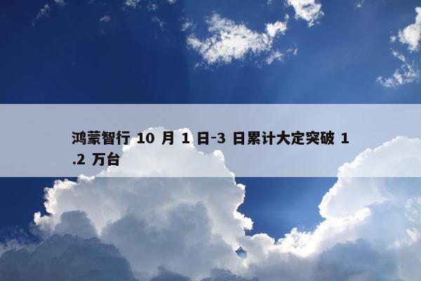 鸿蒙智行 10 月 1 日-3 日累计大定突破 1.2 万台