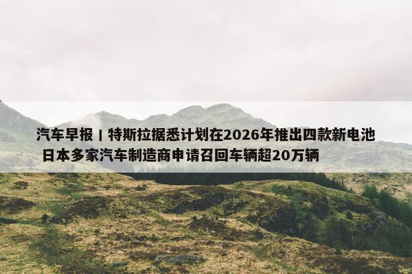 汽车早报丨特斯拉据悉计划在2026年推出四款新电池 日本多家汽车制造商申请召回车辆超20万辆