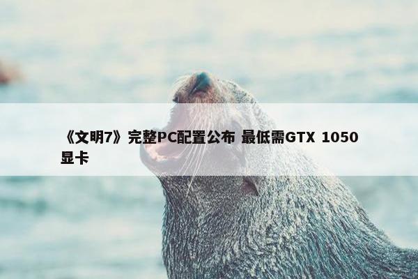 《文明7》完整PC配置公布 最低需GTX 1050显卡