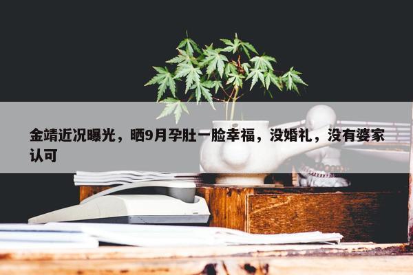 金靖近况曝光，晒9月孕肚一脸幸福，没婚礼，没有婆家认可