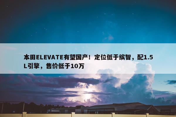 本田ELEVATE有望国产！定位低于缤智，配1.5L引擎，售价低于10万