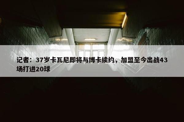 记者：37岁卡瓦尼即将与博卡续约，加盟至今出战43场打进20球