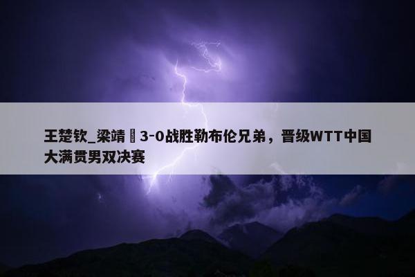 王楚钦_梁靖崑3-0战胜勒布伦兄弟，晋级WTT中国大满贯男双决赛