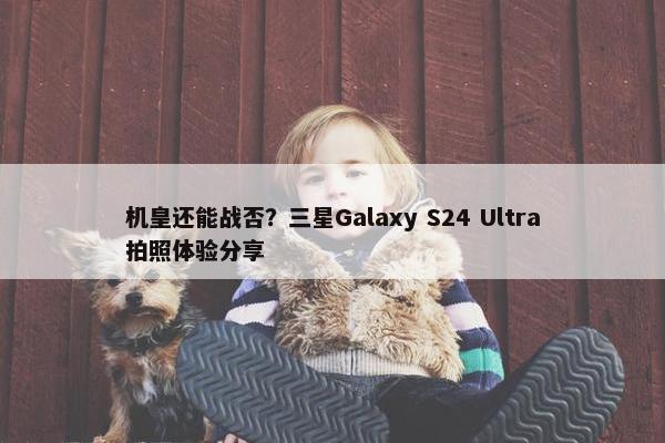 机皇还能战否？三星Galaxy S24 Ultra拍照体验分享