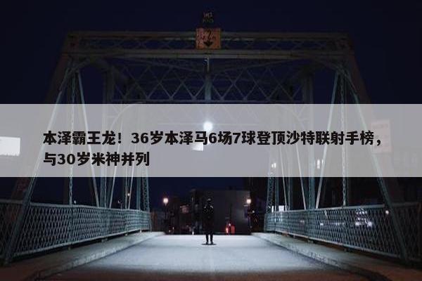 本泽霸王龙！36岁本泽马6场7球登顶沙特联射手榜，与30岁米神并列