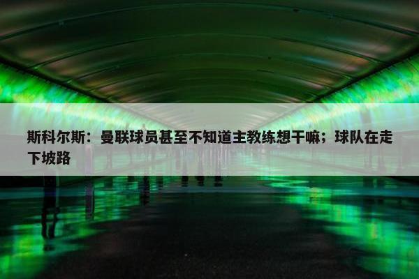 斯科尔斯：曼联球员甚至不知道主教练想干嘛；球队在走下坡路