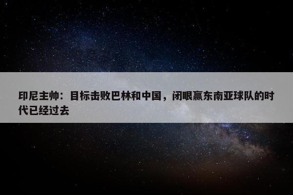 印尼主帅：目标击败巴林和中国，闭眼赢东南亚球队的时代已经过去